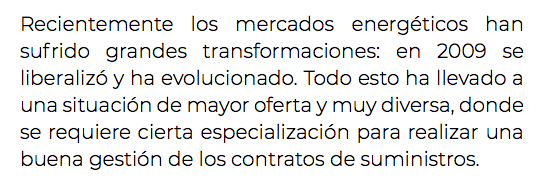 Recientemente los mercados energéticos han sufrido grandes transformaciones: en 2009 se liberalizó y ha evolucionado. Todo esto ha llevado a una situación de mayor oferta y muy diversa, donde se requiere cierta especialización para realizar una buena gestión de los contratos de suministros. 
