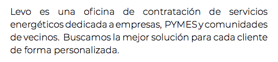 Levo es una oficina de contratación de servicios energéticos dedicada a empresas, PYMES y comunidades de vecinos. Buscamos la mejor solución para cada cliente de forma personalizada.