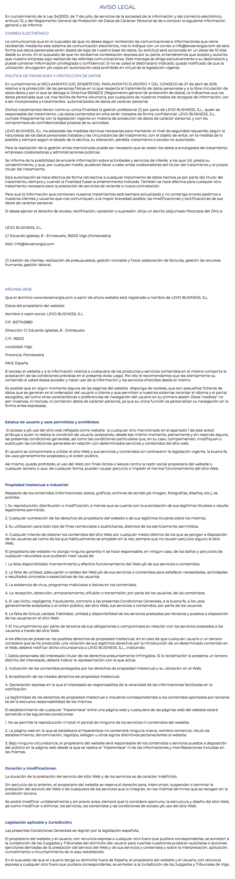 AVISO LEGAL En cumplimiento de la Ley 34/2002, de 11 de julio, de servicios de la sociedad de la información y del comercio electrónico, artículo 10, y del Reglamento General de Protección de Datos de Carácter Personal se da a conocer la siguiente Información general y se informa: CORREO ELECTRÓNICO Le comunicamos que en el supuesto de que no desee seguir recibiendo las comunicaciones e informaciones que viene recibiendo mediante este sistema de comunicación electrónica, nos lo indique con un correo a info@levoenergia.com de esta forma sus datos personales serán dados de baja de nuestra base de datos. Su solicitud será accionada en un plazo de 10 días desde su envío. En el supuesto de que no recibamos contestación expresa por su parte, entenderemos que acepta y autoriza que nuestra empresa siga realizando las referidas comunicaciones. Este mensaje se dirige exclusivamente a su destinatario y puede contener información privilegiada o confidencial. Si no es usted el destinatario indicado, queda notificado de que la utilización, divulgación y/o copia sin autorización está prohibida en virtud de la legislación vigente. POLÍTICA DE PRIVACIDAD Y PROTECCIÓN DE DATOS En cumplimiento al REGLAMENTO (UE) 2016/679 DEL PARLAMENTO EUROPEO Y DEL CONSEJO de 27 de abril de 2016 relativo a la protección de las personas físicas en lo que respecta al tratamiento de datos personales y a la libre circulación de estos datos y por el que se deroga la Directiva 95/46/CE (Reglamento general de protección de datos), le indicamos que los datos personales que Ud. nos facilita de forma voluntaria, por cualquiera de nuestros medios de recogida de información, van a ser incorporados a tratamientos automatizados de datos de carácter personal. Dichos tratamientos tienen como su única finalidad la gestión profesional (1) por parte de LEVO BUSINESS, S.L., quien es responsable del tratamiento. Los datos contenidos en ellos serán tratados de forma confidencial. LEVO BUSINESS, S.L. cumple íntegramente con la legislación vigente en materia de protección de datos de carácter personal, y con los compromisos de confidencialidad propios de su actividad. LEVO BUSINESS, S.L. ha adoptado las medidas técnicas necesarias para mantener el nivel de seguridad requerido, según la naturaleza de los datos personales tratados y las circunstancias del tratamiento, con el objeto de evitar, en la medida de lo posible y siempre según el estado de la técnica, su alteración, pérdida, tratamiento o acceso no autorizado. Para la realización de la gestión antes mencionada puede ser necesario que se cedan los datos a encargados de tratamiento, empresas colaboradoras y administraciones públicas. Se informa de la posibilidad de enviarle información sobre actividades y servicios de interés a los que Ud. presta su consentimiento, y que, por cualquier medio, pudieran llevar a cabo entes colaboradores del titular del tratamiento y el propio titular del tratamiento. Esta autorización se hace efectiva de forma retroactiva a cualquier tratamiento de datos hechos ya por parte del titular del tratamiento, siempre y cuando la finalidad fuese la anteriormente indicada. También se hace efectiva para cualquier otro tratamiento necesario para la prestación de servicios de reciente o nueva contratación. Para que la información que contienen nuestros tratamientos esté siempre actualizada y no contenga errores pedimos a nuestros clientes y usuarios que nos comuniquen, a la mayor brevedad posible, las modificaciones y rectificaciones de sus datos de carácter personal. Si desea ejercer el derecho de acceso, rectificación, oposición o supresión, dirija un escrito (adjuntado fotocopia del DNI) a: LEVO BUSINESS, S.L. C/ Eduardo Iglesias, 8 - Entresuelo, 36202 Vigo (Pontevedra) Mail: info@levoenergia.com (1) Gestión de clientes, realización de presupuestos, gestión contable y fiscal, elaboración de facturas, gestión de recursos humanos, gestión laboral. PÁGINAS WEB Que el dominio www.levoenergia.com a partir de ahora website está registrado a nombre de LEVO BUSINESS, S.L. Datos del propietario del website: Nombre o razón social: LEVO BUSINESS, S.L. CIF: B27742980 Dirección: C/ Eduardo Iglesias, 8 - Entresuelo C.P.: 36202 Localidad: Vigo Provincia: Pontevedra PAIS: España El acceso al website y a la información relativa a cualquiera de los productos y servicios contenidos en el mismo comporta la aceptación de las condiciones previstas en el presente Aviso Legal. Por ello le recomendamos que lea atentamente su contenido si usted desea acceder y hacer uso de la información y los servicios ofrecidos desde el mismo. Es posible que en algún momento alguna de las páginas del website disponga de cookies, que son pequeños ficheros de datos que se generan en el ordenador del usuario o cliente y que permiten a nuestros sistemas recordar el idioma y el portal escogidos, así como otras características o preferencias de navegación del usuario en su primera sesión. Estas "cookies" no son invasivas, ni nocivas, ni contienen datos de carácter personal, ya que su única función es personalizar su navegación en la forma antes expresada. Estatus de usuario y usos permitidos y prohibidos: El acceso a y/o uso del sitio web reflejado como website (o cualquier otro mencionado en el apartado 1 de este aviso) atribuye a quien lo realiza la condición de usuario, aceptando, desde ese mismo momento, plenamente y sin reservas alguna, las presentes condiciones generales, así como las condiciones particulares que, en su caso, complementen, modifiquen o sustituyan las condiciones generales en relación con determinados servicios y contenidos del sitio web. El usuario se compromete a utilizar el sitio Web y sus servicios y contenidos sin contravenir la legislación vigente, la buena fe, los usos generalmente aceptados y el orden público. Así mismo, queda prohibido, el uso del Web con fines ilícitos o lesivos contra la razón social propietaria del website o cualquier tercero, o que, de cualquier forma, puedan causar perjuicio o impedir el normal funcionamiento del sitio Web. Propiedad intelectual e industrial: Respecto de los contenidos (informaciones, textos, gráficos, archivos de sonido y/o imagen, fotografías, diseños, etc.), se prohíbe: 1. Su reproducción, distribución o modificación, a menos que se cuente con la autorización de sus legítimos titulares o resulte legalmente permitido. 2. Cualquier vulneración de los derechos de propietario del website o de sus legítimos titulares sobre los mismos. 3. Su utilización para todo tipo de fines comerciales o publicitarios, distintos de los estrictamente permitidos. 4. Cualquier intento de obtener los contenidos del sitio Web por cualquier medio distinto de los que se pongan a disposición de los usuarios así como de los que habitualmente se empleen en la red, siempre que no causen perjuicio alguno al sitio Web. El propietario del website no otorga ninguna garantía ni se hace responsable, en ningún caso, de los daños y perjuicios de cualquier naturaleza que pudieran traer causa de: 1. La falta disponibilidad, mantenimiento y efectivo funcionamiento del Web y/o de sus servicios o contenidos. 2. La falta de utilidad, adecuación o validez del Web y/o de sus servicios o contenidos para satisfacer necesidades, actividades o resultados concretos o expectativas de los usuarios. 3. La existencia de virus, programas maliciosos o lesivos en los contenidos. 4. La recepción, obtención, almacenamiento, difusión o transmisión, por parte de los usuarios, de los contenidos. 5. El uso ilícito, negligente, fraudulento, contrario a las presentes Condiciones Generales, a la buena fe, a los usos generalmente aceptados o al orden público, del sitio Web, sus servicios o contenidos, por parte de los usuarios. 6. La falta de licitud, calidad, fiabilidad, utilidad y disponibilidad de los servicios prestados por terceros y puestos a disposición de los usuarios en el sitio Web. 7. El incumplimiento por parte de terceros de sus obligaciones o compromisos en relación con los servicios prestados a los usuarios a través del sitio Web. A los efectos de preservar los posibles derechos de propiedad intelectual, en el caso de que cualquier usuario o un tercero considere que se ha producido una violación de sus legítimos derechos por la introducción de un determinado contenido en el Web, deberá notificar dicha circunstancia a LEVO BUSINESS, S.L., indicando: 1. Datos personales del interesado titular de los derechos presuntamente infringidos. Si la reclamación la presenta un tercero distinto del interesado, deberá indicar la representación con la que actúa. 2. Indicación de los contenidos protegidos por los derechos de propiedad intelectual y su ubicación en el Web. 3. Acreditación de los citados derechos de propiedad intelectual. 4. Declaración expresa en la que el interesado se responsabiliza de la veracidad de las informaciones facilitadas en la notificación. La legitimidad de los derechos de propiedad intelectual o industrial correspondientes a los contenidos aportados por terceros es de la exclusiva responsabilidad de los mismos. El establecimiento de cualquier "hiperenlace" entre una página web y cualquiera de las páginas web del website estará sometido a las siguientes condiciones: 1. No se permite la reproducción ni total ni parcial de ninguno de los servicios ni contenidos del website. 2. La página web en la que se establezca el hiperenlace no contendrá ninguna marca, nombre comercial, rótulo de establecimiento, denominación, logotipo, eslogan u otros signos distintivos pertenecientes al website. 3. Bajo ninguna circunstancia, el propietario del website será responsable de los contenidos o servicios puestos a disposición del público en la página web desde la que se realice el "hiperenlace" ni de las informaciones y manifestaciones incluidas en las mismas. Duración y modificaciones: La duración de la prestación del servicio del sitio Web y de los servicios es de carácter indefinido. Sin perjuicio de lo anterior, el propietario del website se reserva el derecho para, interrumpir, suspender o terminar la prestación del servicio del Web o de cualquiera de los servicios que lo integran, en los mismos términos que se recogen en la condición tercera. Se podrá modificar unilateralmente y sin previo aviso, siempre que lo considere oportuno, la estructura y diseño del sitio Web, así como modificar o eliminar, los servicios, los contenidos y las condiciones de acceso y/o uso del sitio Web. Legislación aplicable y Jurisdicción; Las presentes Condiciones Generales se regirán por la legislación española. El propietario del website y el usuario, con renuncia expresa a cualquier otro fuero que pudiera corresponderles, se someten a la Jurisdicción de los Juzgados y Tribunales del domicilio del usuario para cuantas cuestiones pudieran suscitarse o acciones ejercitarse derivadas de la prestación del servicio del Web y de sus servicios y contenidos y sobre la interpretación, aplicación, cumplimiento o incumplimiento de lo aquí establecido. En el supuesto de que el Usuario tenga su domicilio fuera de España, el propietario del website y el Usuario, con renuncia expresa a cualquier otro fuero que pudiera corresponderles, se someten a la Jurisdicción de los Juzgados y Tribunales de Vigo. 