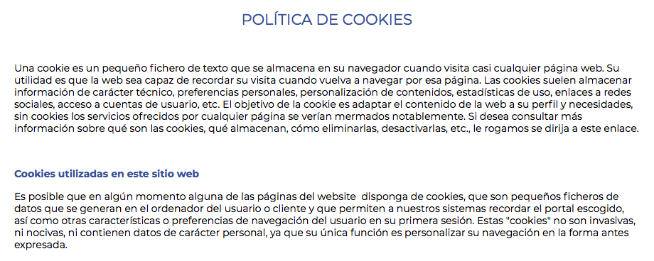 POLÍTICA DE COOKIES Una cookie es un pequeño fichero de texto que se almacena en su navegador cuando visita casi cualquier página web. Su utilidad es que la web sea capaz de recordar su visita cuando vuelva a navegar por esa página. Las cookies suelen almacenar información de carácter técnico, preferencias personales, personalización de contenidos, estadísticas de uso, enlaces a redes sociales, acceso a cuentas de usuario, etc. El objetivo de la cookie es adaptar el contenido de la web a su perfil y necesidades, sin cookies los servicios ofrecidos por cualquier página se verían mermados notablemente. Si desea consultar más información sobre qué son las cookies, qué almacenan, cómo eliminarlas, desactivarlas, etc., le rogamos se dirija a este enlace. Cookies utilizadas en este sitio web Es posible que en algún momento alguna de las páginas del website disponga de cookies, que son pequeños ficheros de datos que se generan en el ordenador del usuario o cliente y que permiten a nuestros sistemas recordar el portal escogido, así como otras características o preferencias de navegación del usuario en su primera sesión. Estas "cookies" no son invasivas, ni nocivas, ni contienen datos de carácter personal, ya que su única función es personalizar su navegación en la forma antes expresada.