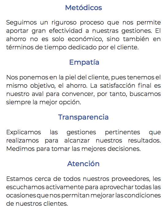 Metódicos Seguimos un riguroso proceso que nos permite aportar gran efectividad a nuestras gestiones. El ahorro no es solo económico, sino también en términos de tiempo dedicado por el cliente. Empatía Nos ponemos en la piel del cliente, pues tenemos el mismo objetivo, el ahorro. La satisfacción final es nuestro aval para convencer, por tanto, buscamos siempre la mejor opción. Transparencia Explicamos las gestiones pertinentes que realizamos para alcanzar nuestros resultados. Medimos para tomar las mejores decisiones. Atención Estamos cerca de todos nuestros proveedores, les escuchamos activamente para aprovechar todas las ocasiones que nos permitan mejorar las condiciones de nuestros clientes. 